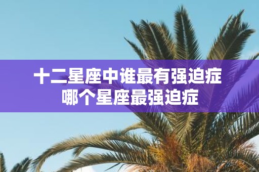 十二星座中谁最有强迫症 哪个星座最强迫症