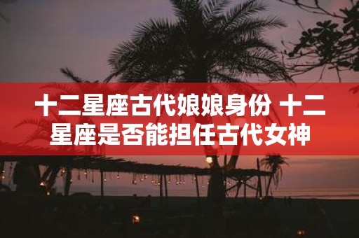 十二星座古代娘娘身份 十二星座是否能担任古代女神