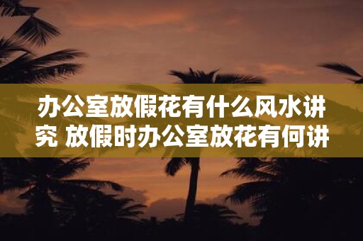 办公室放假花有什么风水讲究 放假时办公室放花有何讲究