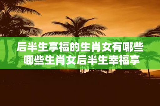 后半生享福的生肖女有哪些 哪些生肖女后半生幸福享福