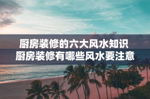 厨房装修的六大风水知识 厨房装修有哪些风水要注意