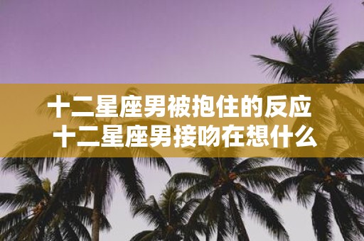 十二星座男被抱住的反应 十二星座男接吻在想什么