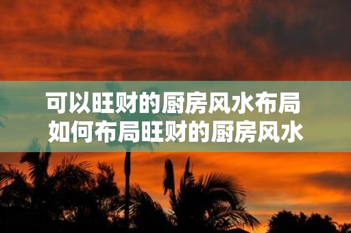 可以旺财的厨房风水布局 如何布局旺财的厨房风水
