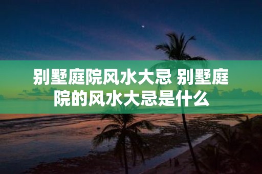 别墅庭院风水大忌 别墅庭院的风水大忌是什么