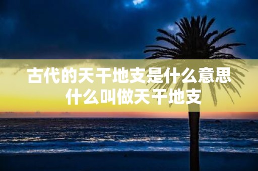 古代的天干地支是什么意思 什么叫做天干地支