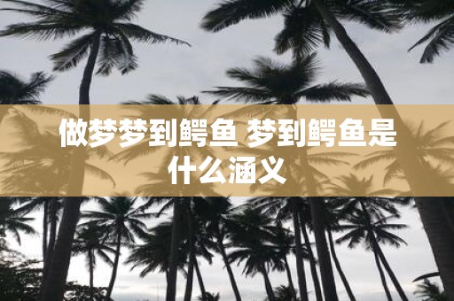 做梦梦到鳄鱼 梦到鳄鱼是什么涵义