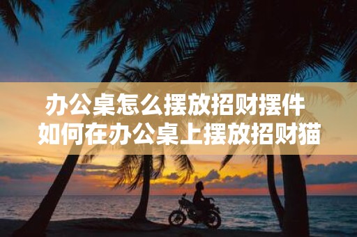 办公桌怎么摆放招财摆件 如何在办公桌上摆放招财猫