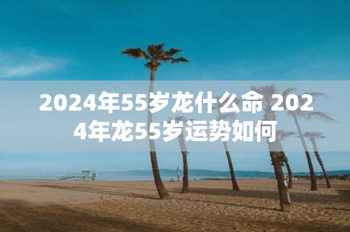 2025年55岁龙什么命 2025年龙55岁运势如何