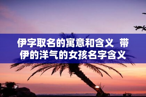 伊字取名的寓意和含义 带伊的洋气的女孩名字含义