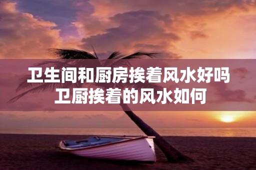 卫生间和厨房挨着风水好吗 卫厨挨着的风水如何
