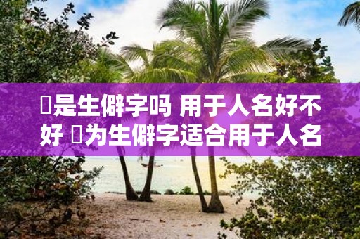 劼是生僻字吗 用于人名好不好 劼为生僻字适合用于人名吗