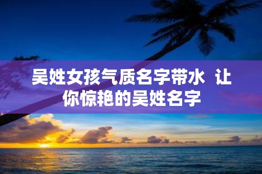 吴姓女孩气质名字带水 让你惊艳的吴姓名字