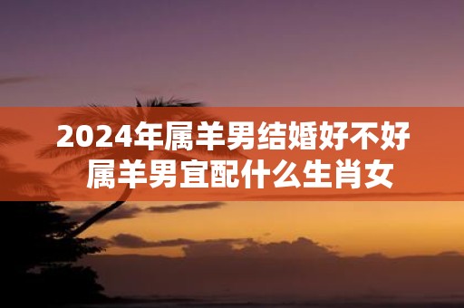 2025年属羊男结婚好不好 属羊男宜配什么生肖女