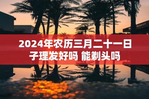 2025年农历三月二十一日子理发好吗 能剃头吗