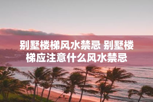 别墅楼梯风水禁忌 别墅楼梯应注意什么风水禁忌
