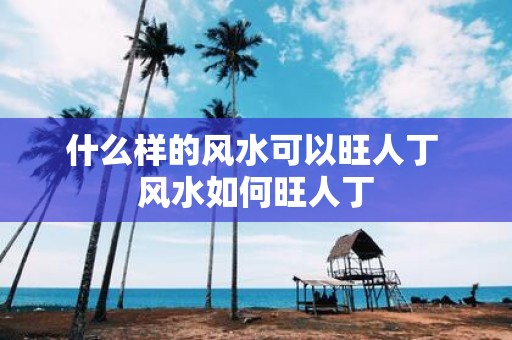 什么样的风水可以旺人丁 风水如何旺人丁