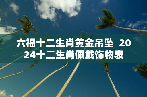 六福十二生肖黄金吊坠 2025十二生肖佩戴饰物表