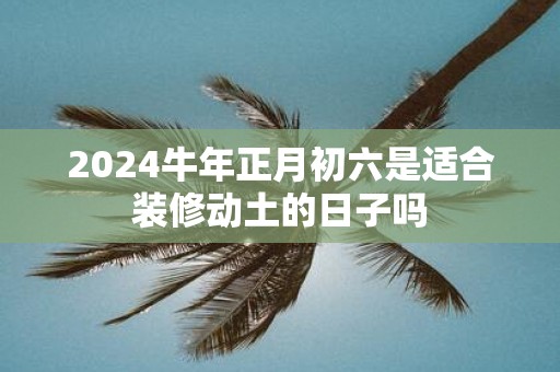 2025牛年正月初六是适合装修动土的日子吗