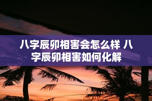 八字辰卯相害会怎么样 八字辰卯相害如何化解