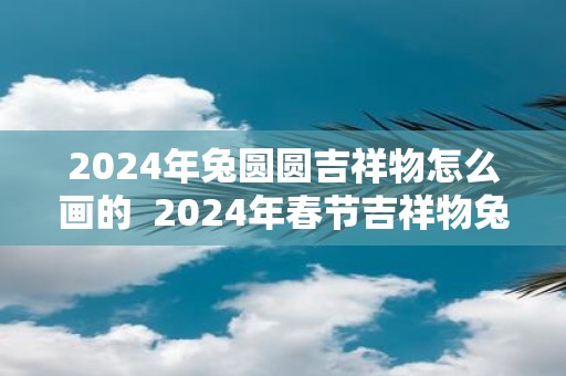 2024年兔圆圆吉祥物怎么画的  2024年春节吉祥物兔圆圆