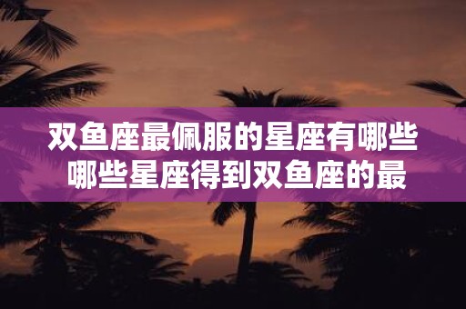 双鱼座最佩服的星座有哪些 哪些星座得到双鱼座的最高敬仰