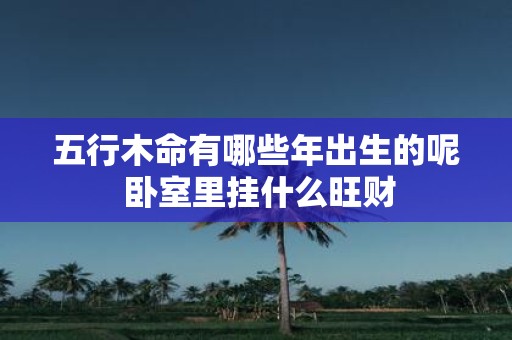 五行木命有哪些年出生的呢 卧室里挂什么旺财