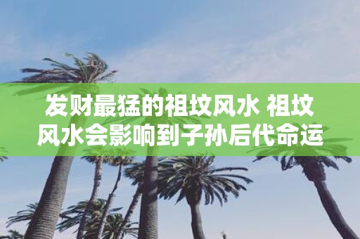 发财最猛的祖坟风水 祖坟风水会影响到子孙后代命运吗