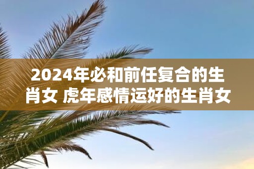 2025年必和前任复合的生肖女 虎年感情运好的生肖女