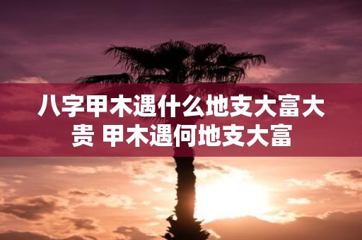 八字甲木遇什么地支大富大贵 甲木遇何地支大富