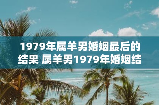 1979年属羊男婚姻最后的结果 属羊男1979年婚姻结局如何
