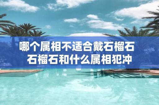 哪个属相不适合戴石榴石 石榴石和什么属相犯冲