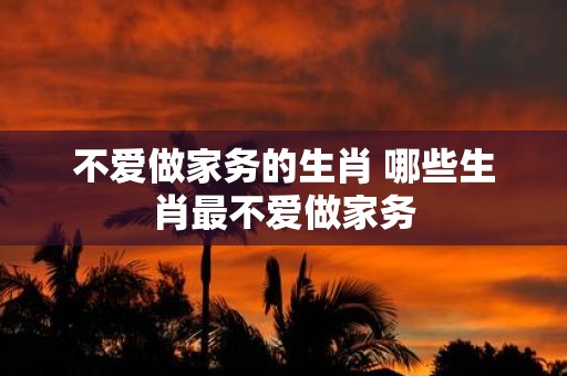 不爱做家务的生肖 哪些生肖最不爱做家务