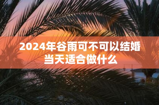 2025年谷雨可不可以结婚 当天适合做什么