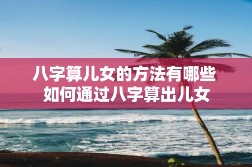 八字算儿女的方法有哪些 如何通过八字算出儿女
