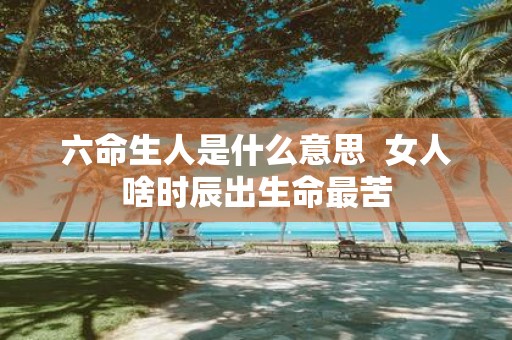六命生人是什么意思 女人啥时辰出生命最苦