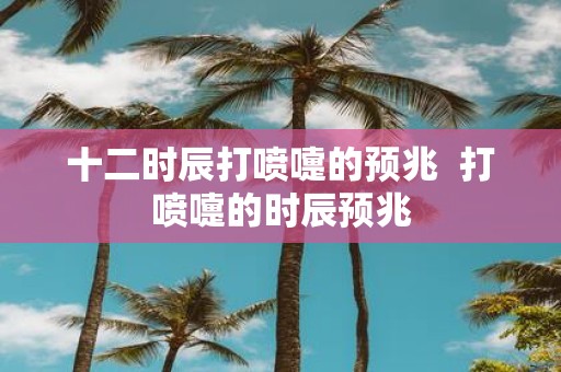 十二时辰打喷嚏的预兆 打喷嚏的时辰预兆