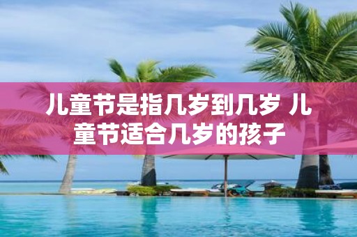 儿童节是指几岁到几岁 儿童节适合几岁的孩子