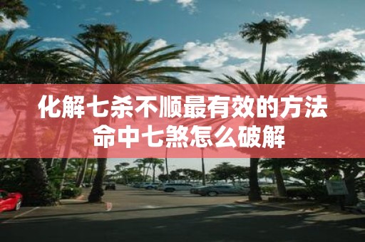 化解七杀不顺最有效的方法 命中七煞怎么破解