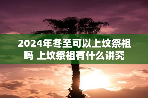 2025年冬至可以上坟祭祖吗 上坟祭祖有什么讲究