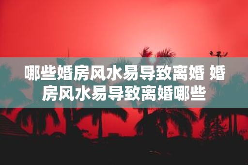 哪些婚房风水易导致离婚 婚房风水易导致离婚哪些
