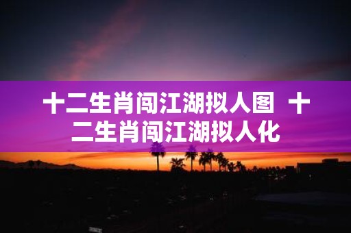 十二生肖闯江湖拟人图 十二生肖闯江湖拟人化