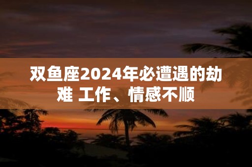 双鱼座2025年必遭遇的劫难 工作、情感不顺