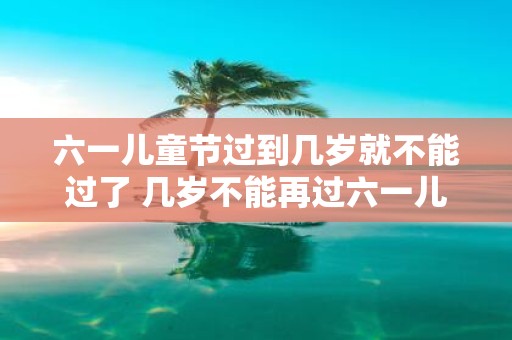 六一儿童节过到几岁就不能过了 几岁不能再过六一儿童节