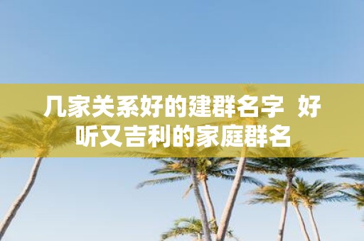 几家关系好的建群名字 好听又吉利的家庭群名