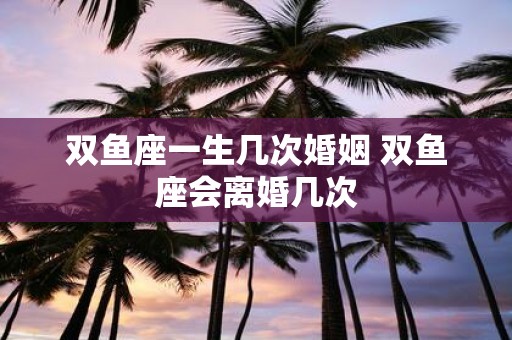 双鱼座一生几次婚姻 双鱼座会离婚几次