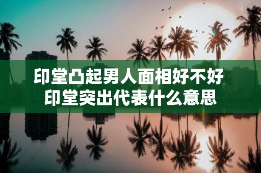 印堂凸起男人面相好不好 印堂突出代表什么意思