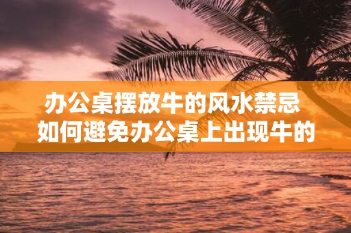 办公桌摆放牛的风水禁忌 如何避免办公桌上出现牛的风水忌讳