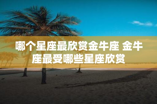 哪个星座最欣赏金牛座 金牛座最受哪些星座欣赏