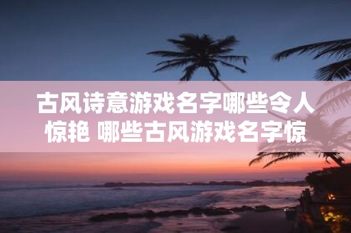 古风诗意游戏名字哪些令人惊艳 哪些古风游戏名字惊艳诗意