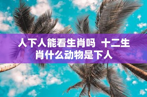 人下人能看生肖吗 十二生肖什么动物是下人